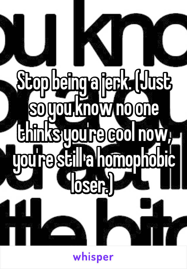 Stop being a jerk. (Just so you know no one thinks you're cool now, you're still a homophobic loser.) 