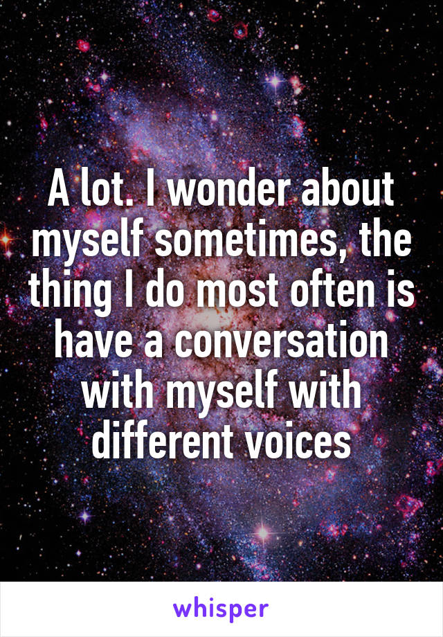 A lot. I wonder about myself sometimes, the thing I do most often is have a conversation with myself with different voices
