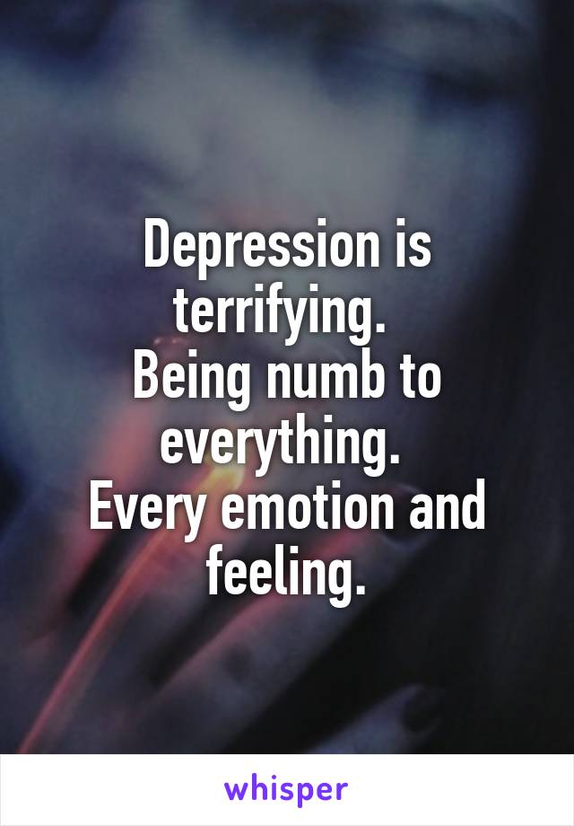 Depression is terrifying. 
Being numb to everything. 
Every emotion and feeling.