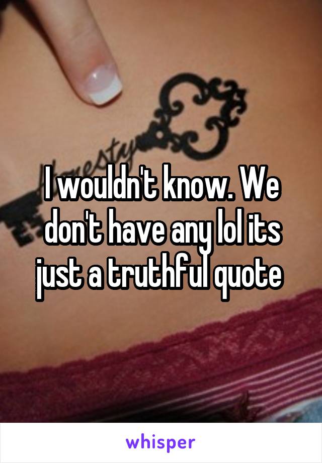 I wouldn't know. We don't have any lol its just a truthful quote 