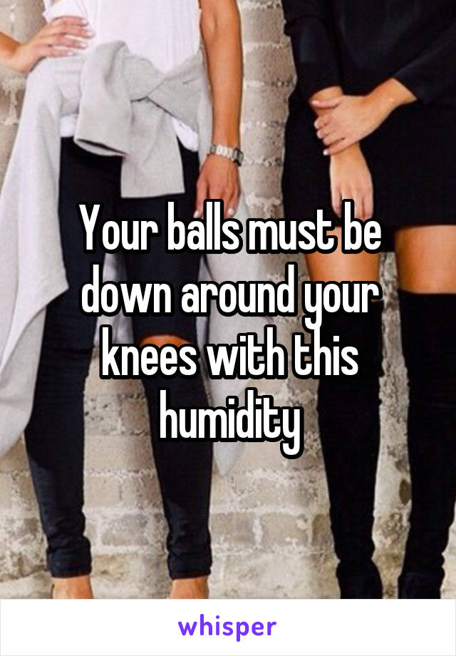 Your balls must be down around your knees with this humidity