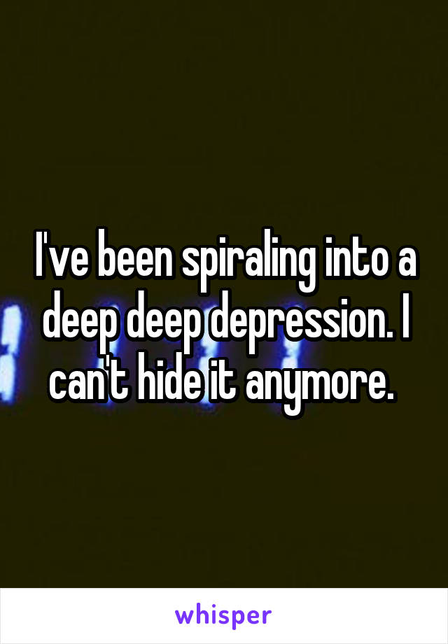 I've been spiraling into a deep deep depression. I can't hide it anymore. 