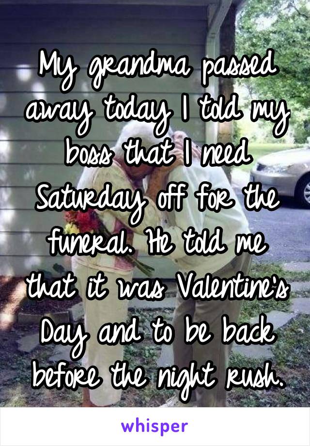 My grandma passed away today I told my boss that I need Saturday off for the funeral. He told me that it was Valentine's Day and to be back before the night rush.