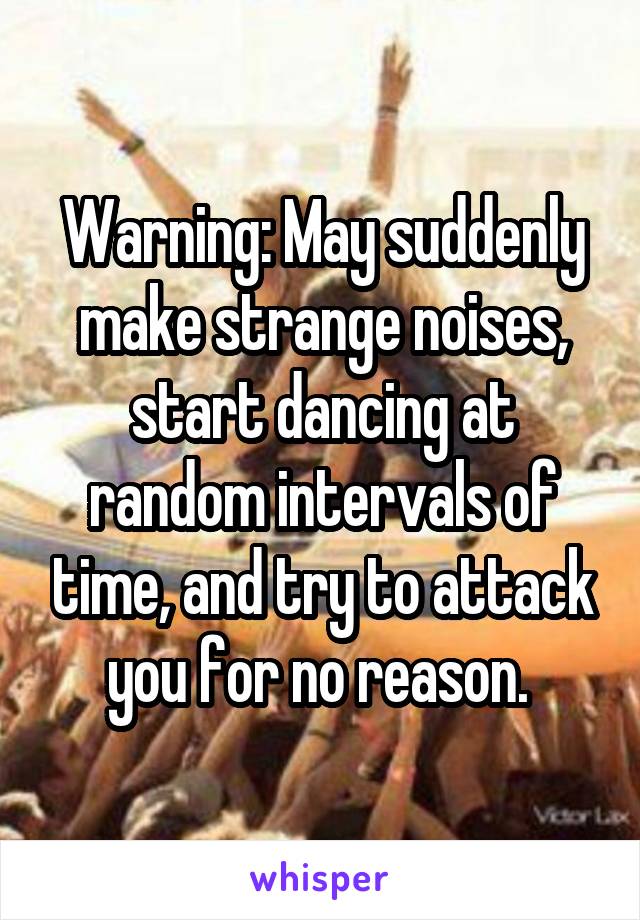 Warning: May suddenly make strange noises, start dancing at random intervals of time, and try to attack you for no reason. 