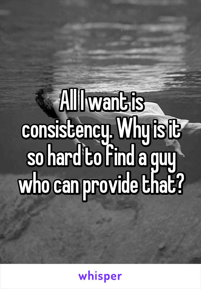 All I want is consistency. Why is it so hard to find a guy who can provide that?