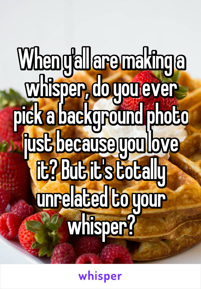 When y'all are making a whisper, do you ever pick a background photo just because you love it? But it's totally unrelated to your whisper?