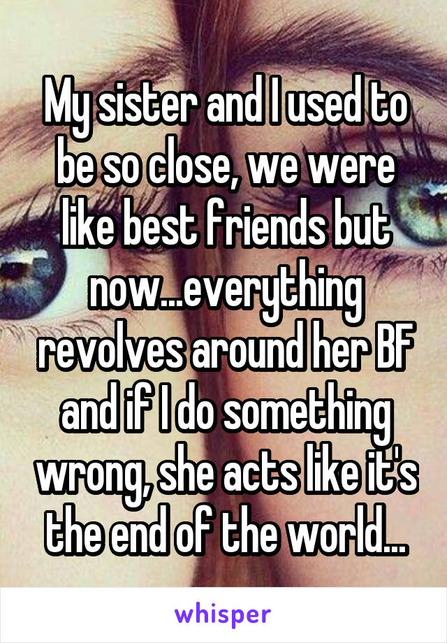 My sister and I used to be so close, we were like best friends but now...everything revolves around her BF and if I do something wrong, she acts like it's the end of the world...