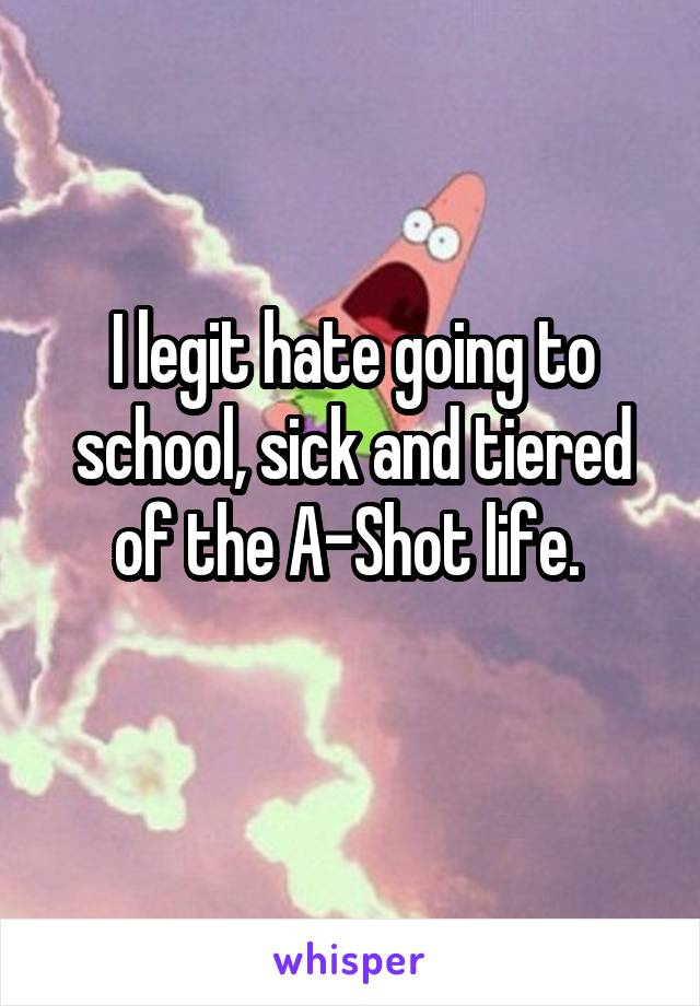 I legit hate going to school, sick and tiered of the A-Shot life. 
