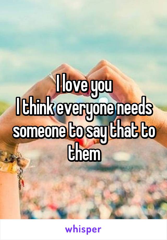 I love you
I think everyone needs someone to say that to them