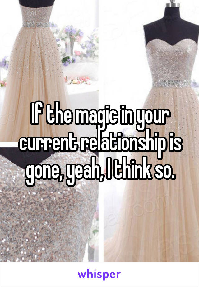 If the magic in your current relationship is gone, yeah, I think so.