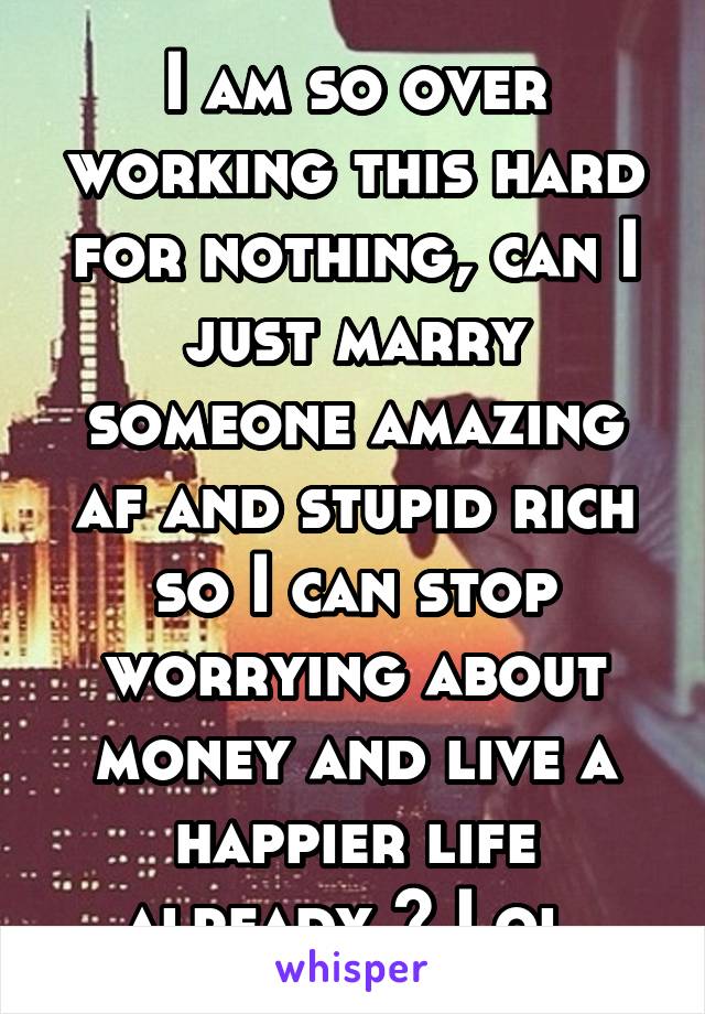 I am so over working this hard for nothing, can I just marry someone amazing af and stupid rich so I can stop worrying about money and live a happier life already ? Lol 