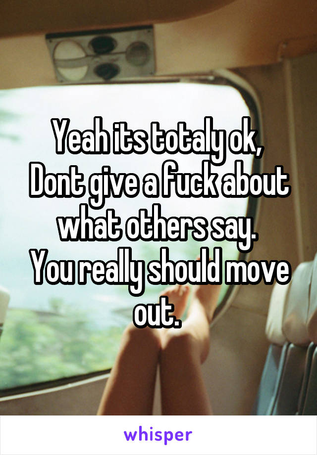 Yeah its totaly ok, 
Dont give a fuck about what others say. 
You really should move out. 