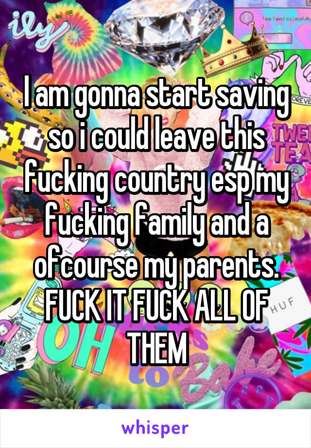 I am gonna start saving so i could leave this fucking country esp my fucking family and a ofcourse my parents. FUCK IT FUCK ALL OF THEM