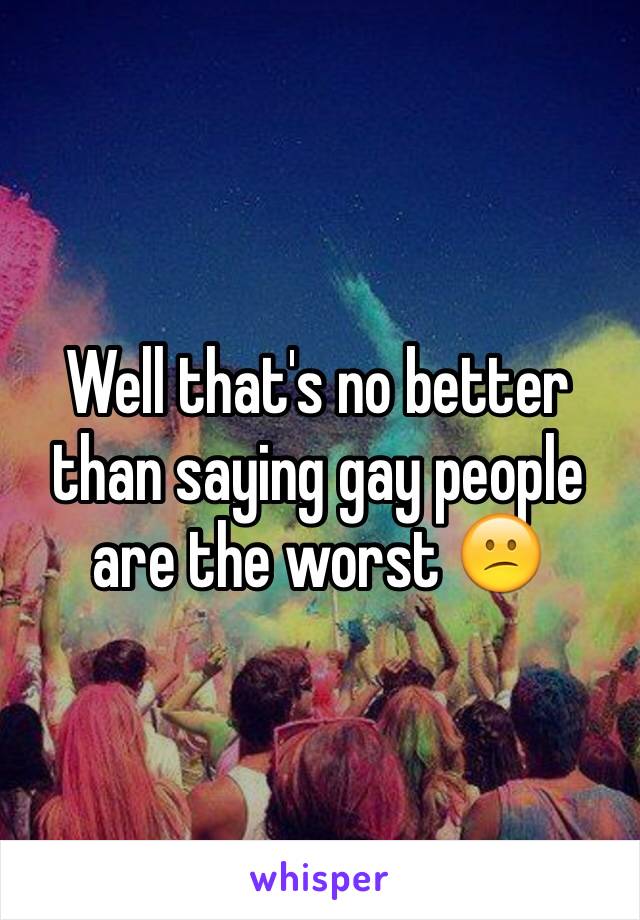 Well that's no better than saying gay people are the worst 😕