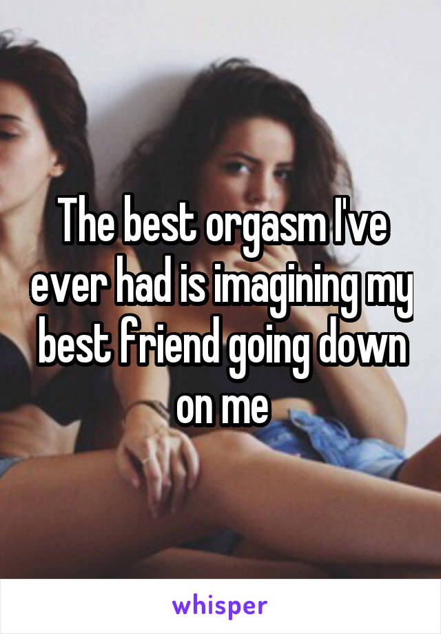 The best orgasm I've ever had is imagining my best friend going down on me
