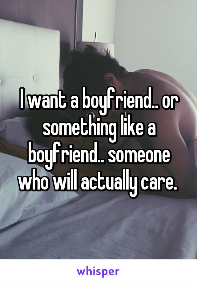 I want a boyfriend.. or something like a boyfriend.. someone who will actually care. 