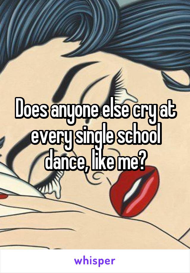 Does anyone else cry at every single school dance, like me?