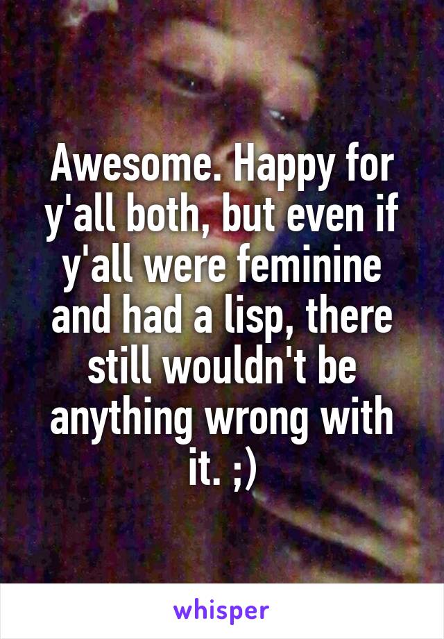 Awesome. Happy for y'all both, but even if y'all were feminine and had a lisp, there still wouldn't be anything wrong with it. ;)