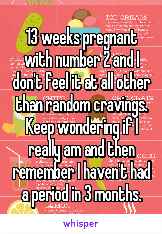 13 weeks pregnant with number 2 and I don't feel it at all other than random cravings. Keep wondering if I really am and then remember I haven't had a period in 3 months.