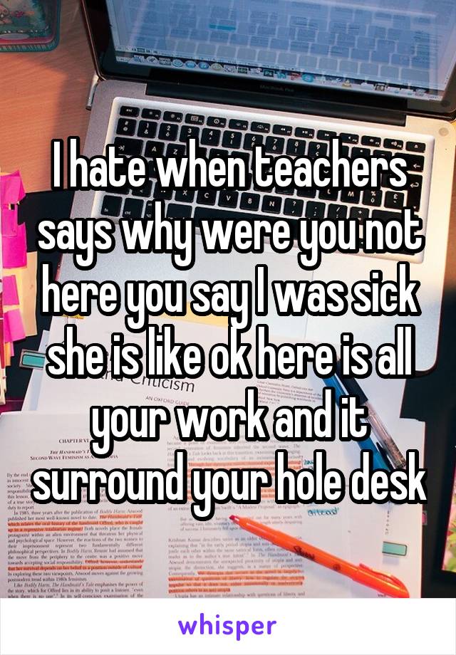 I hate when teachers says why were you not here you say I was sick she is like ok here is all your work and it surround your hole desk