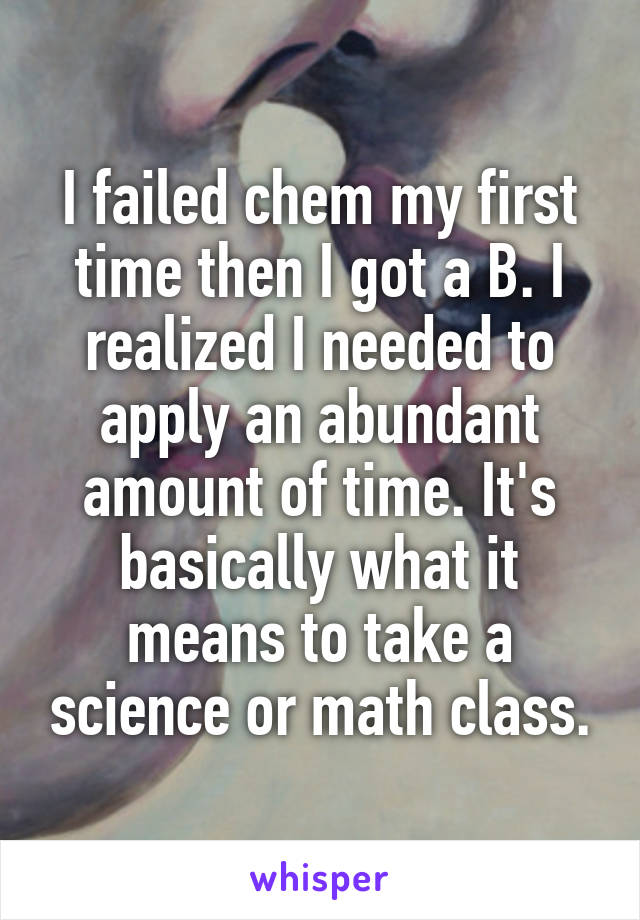 I failed chem my first time then I got a B. I realized I needed to apply an abundant amount of time. It's basically what it means to take a science or math class.