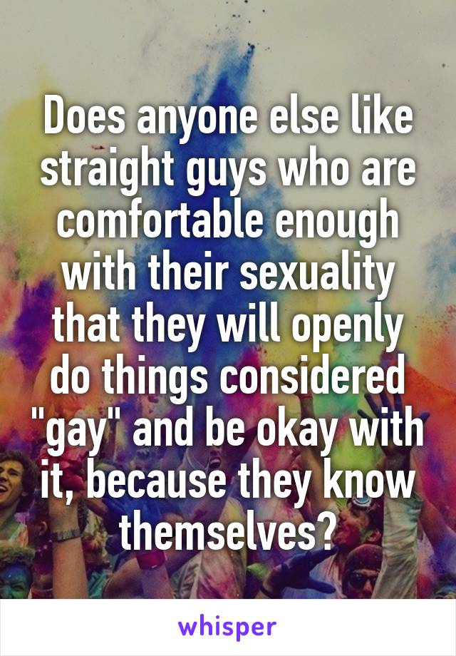 Does anyone else like straight guys who are comfortable enough with their sexuality that they will openly do things considered "gay" and be okay with it, because they know themselves?