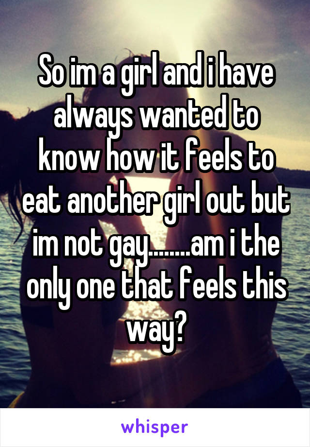 So im a girl and i have always wanted to know how it feels to eat another girl out but im not gay........am i the only one that feels this way?
