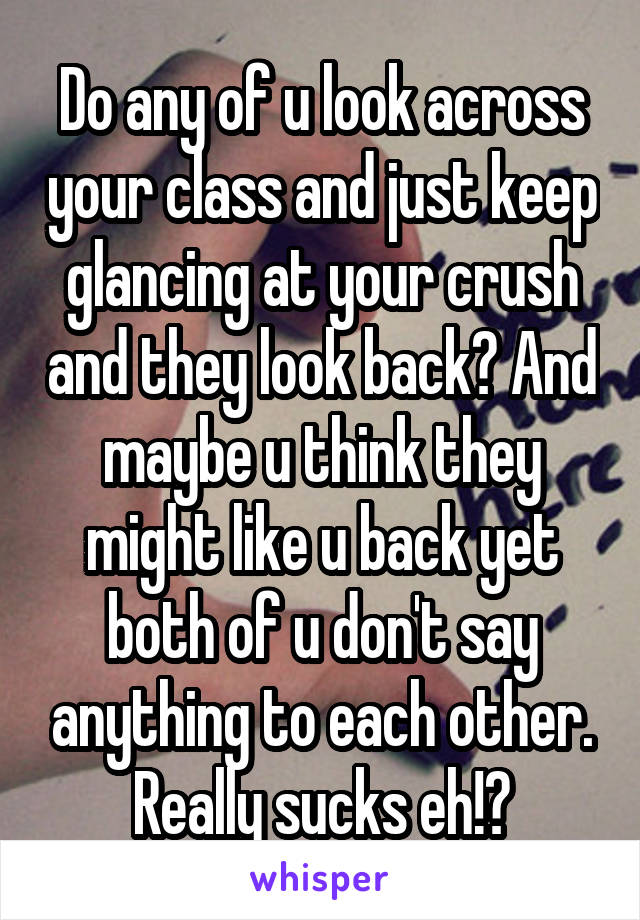 Do any of u look across your class and just keep glancing at your crush and they look back? And maybe u think they might like u back yet both of u don't say anything to each other. Really sucks eh!?