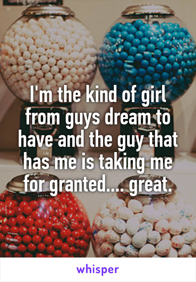 I'm the kind of girl from guys dream to have and the guy that has me is taking me for granted.... great.