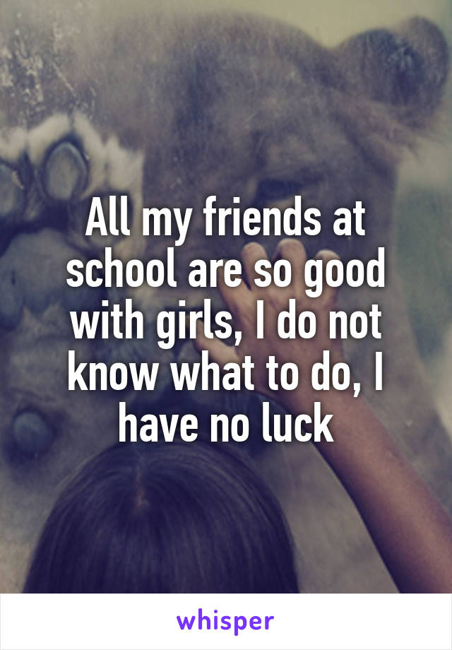 All my friends at school are so good with girls, I do not know what to do, I have no luck