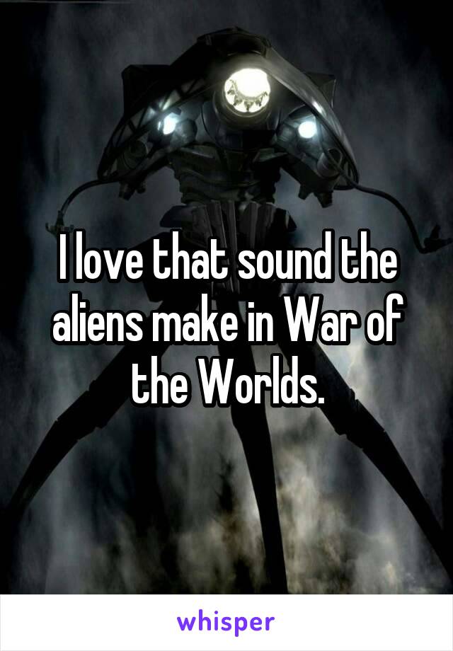 I love that sound the aliens make in War of the Worlds.