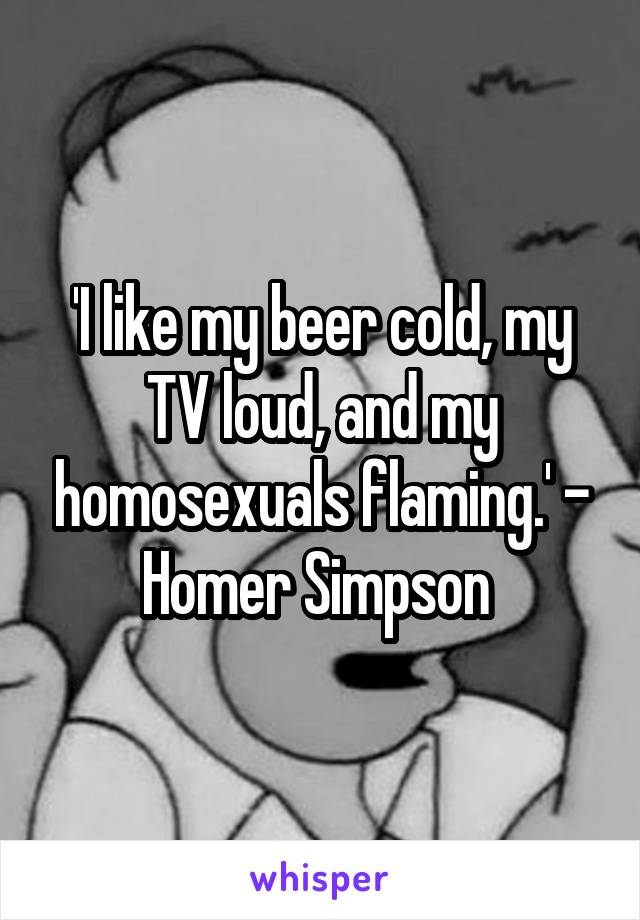 'I like my beer cold, my TV loud, and my homosexuals flaming.' - Homer Simpson 