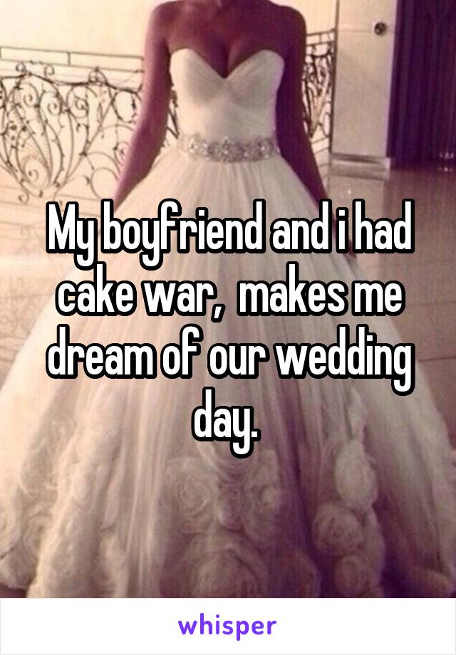 My boyfriend and i had cake war,  makes me dream of our wedding day. 