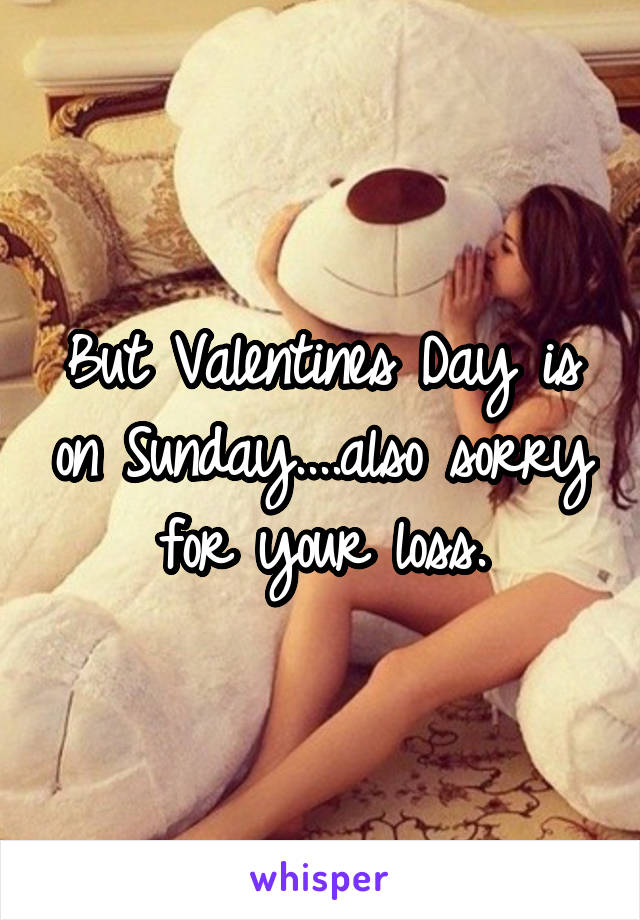 But Valentines Day is on Sunday....also sorry for your loss.