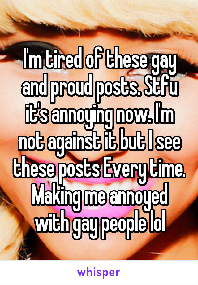 I'm tired of these gay and proud posts. Stfu it's annoying now. I'm not against it but I see these posts Every time. Making me annoyed with gay people lol