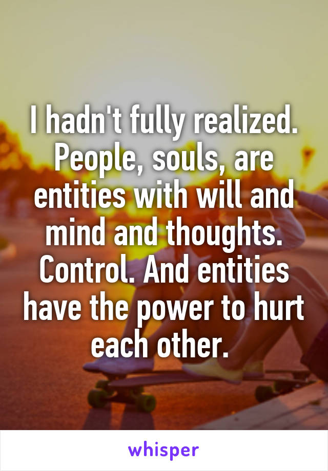 I hadn't fully realized. People, souls, are entities with will and mind and thoughts. Control. And entities have the power to hurt each other. 