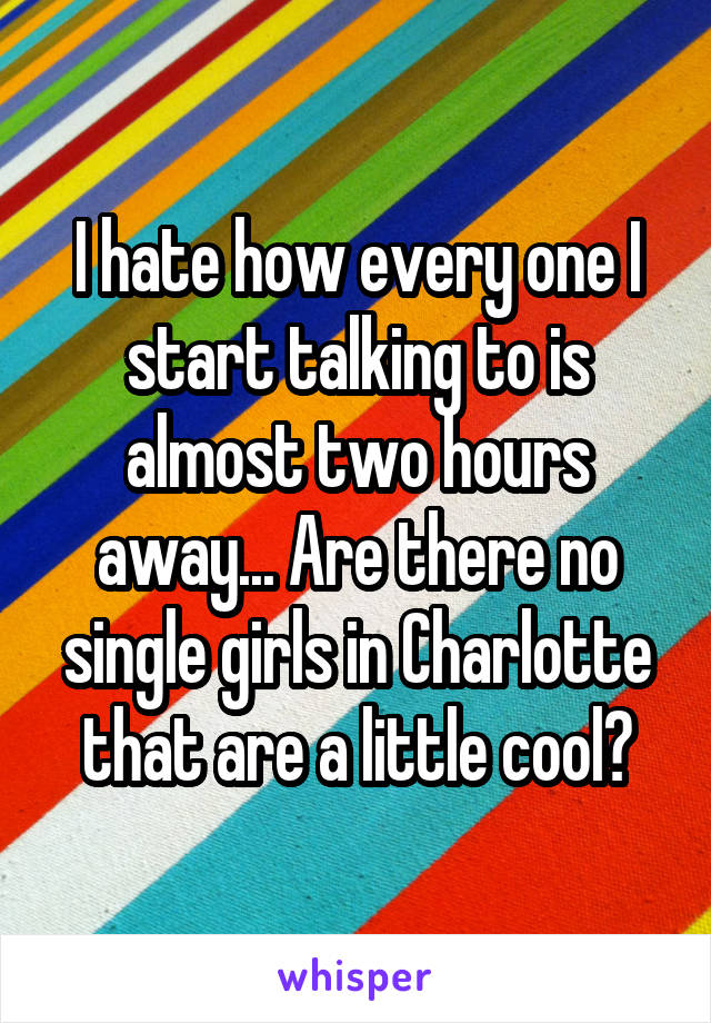 I hate how every one I start talking to is almost two hours away... Are there no single girls in Charlotte that are a little cool?