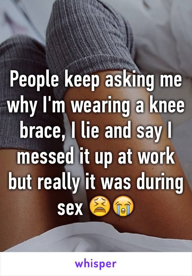 People keep asking me why I'm wearing a knee brace, I lie and say I messed it up at work but really it was during sex 😫😭