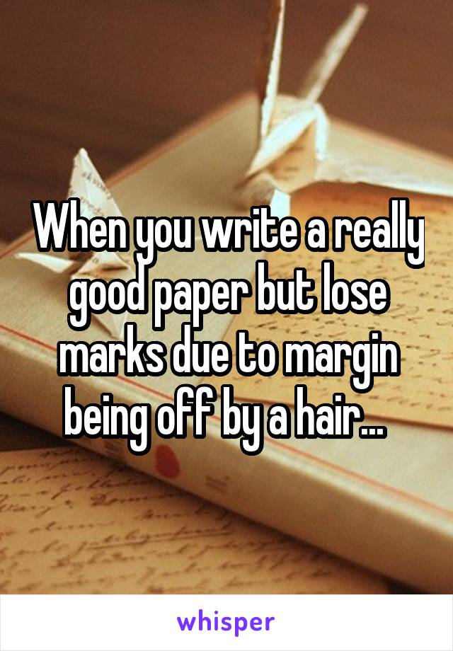 When you write a really good paper but lose marks due to margin being off by a hair... 