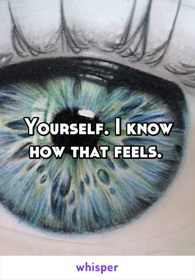 Yourself. I know how that feels. 