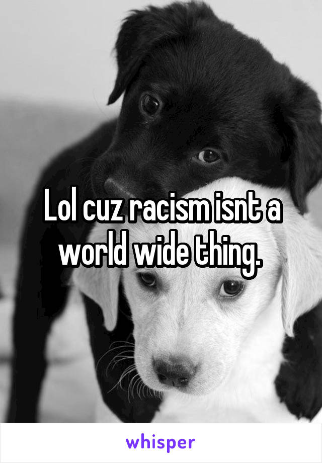 Lol cuz racism isnt a world wide thing. 