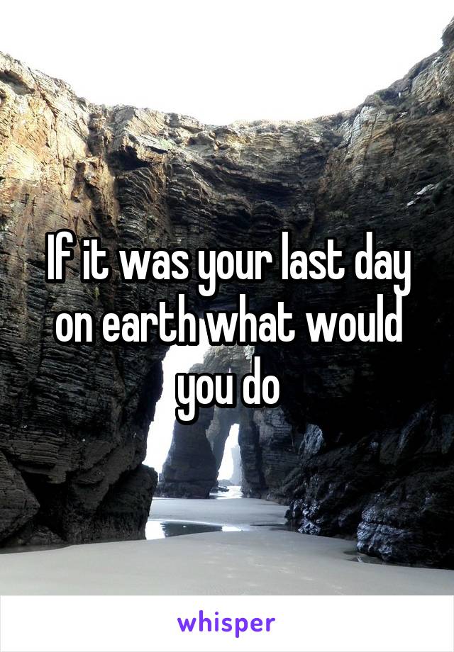 If it was your last day on earth what would you do