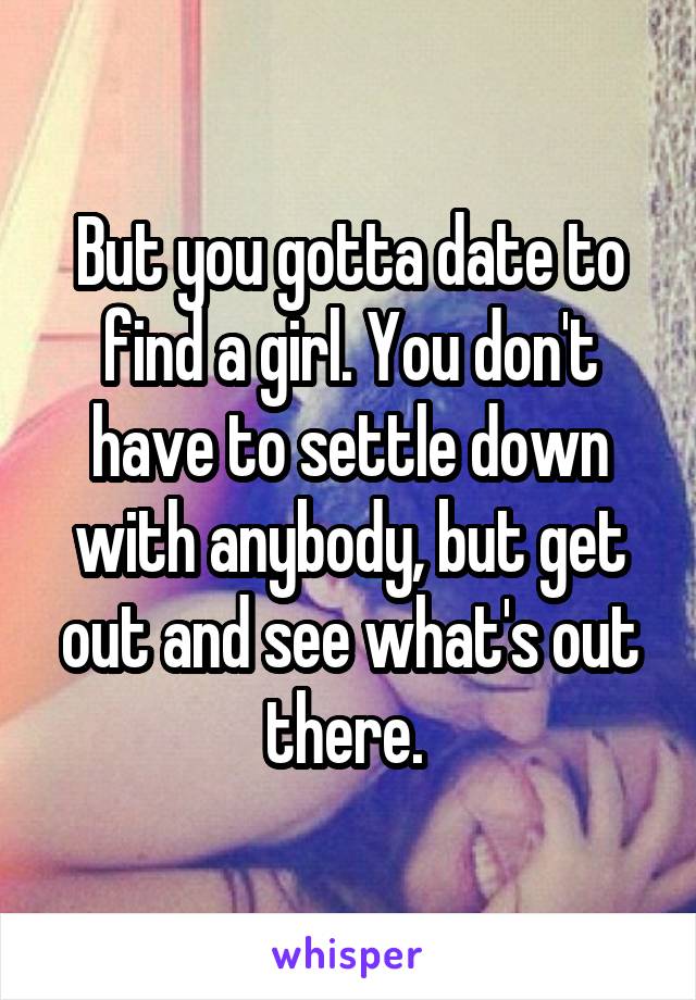 But you gotta date to find a girl. You don't have to settle down with anybody, but get out and see what's out there. 