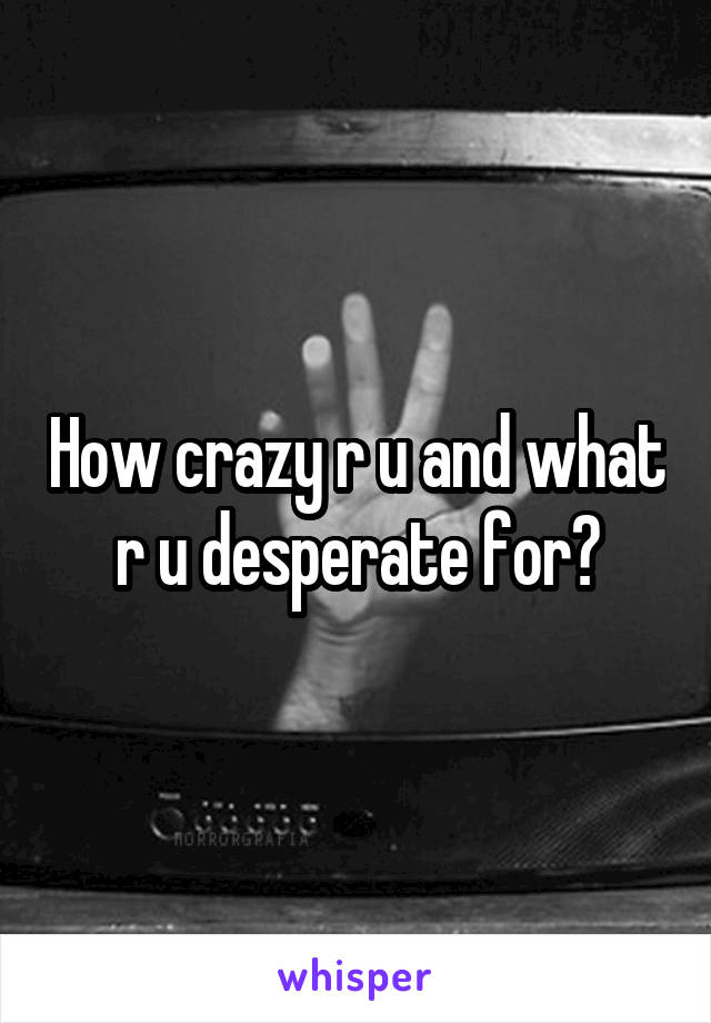 How crazy r u and what r u desperate for?