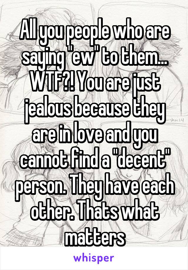 All you people who are saying "ew" to them... WTF?! You are just jealous because they are in love and you cannot find a "decent" person. They have each other. Thats what matters