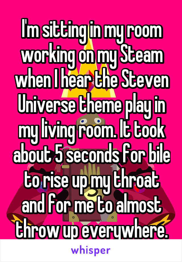 I'm sitting in my room working on my Steam when I hear the Steven Universe theme play in my living room. It took about 5 seconds for bile to rise up my throat and for me to almost throw up everywhere.