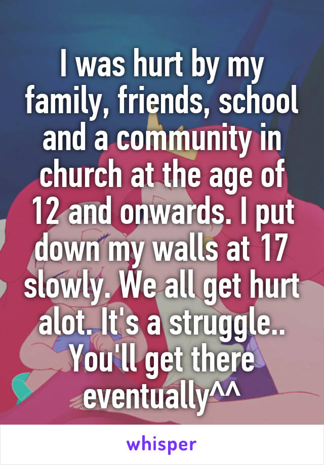 I was hurt by my family, friends, school and a community in church at the age of 12 and onwards. I put down my walls at 17 slowly. We all get hurt alot. It's a struggle.. You'll get there eventually^^