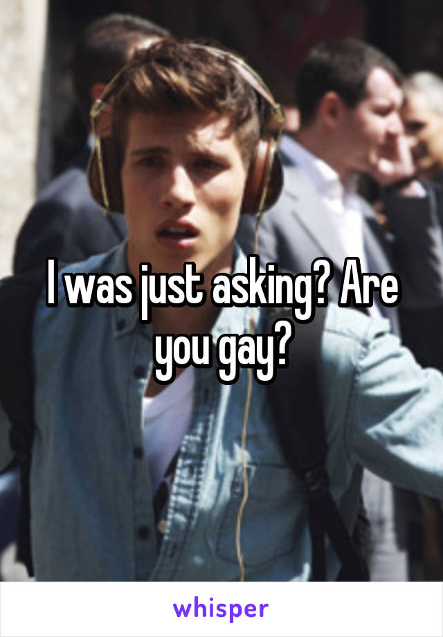 I was just asking? Are you gay?