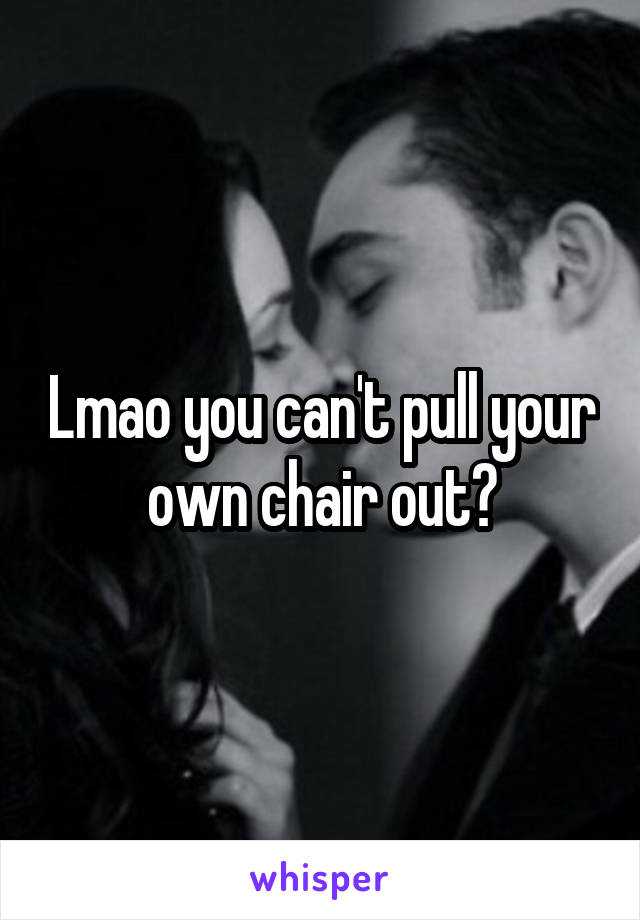 Lmao you can't pull your own chair out?