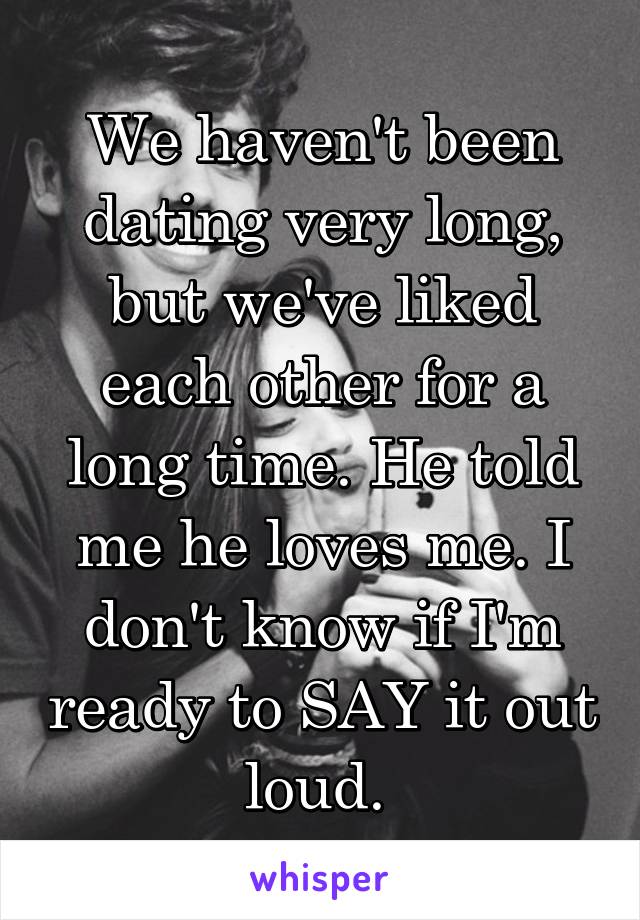 We haven't been dating very long, but we've liked each other for a long time. He told me he loves me. I don't know if I'm ready to SAY it out loud. 